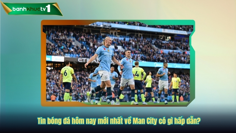 Tin bóng đá hôm nay mới nhất về Man City có gì hấp dẫn?