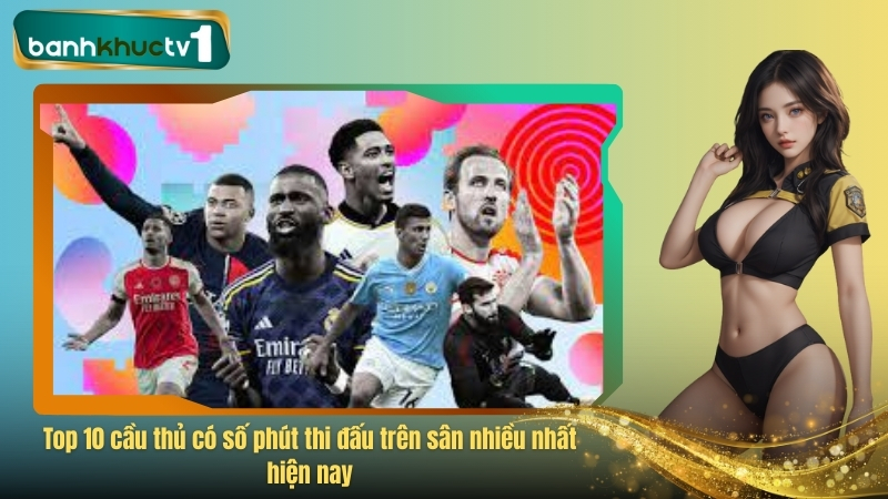 Top 10 cầu thủ có số phút thi đấu trên sân nhiều nhất hiện nay